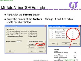 UNCLASSIFIED / FOUO




 Minitab: Airline DOE Example
         Next, click the Factors button
         Enter the names of the Factors – Change -1 and 1 to actual
          levels per chart below




                                                                Factors
                                                                Levels
                                                                Dollars spent on training        100
                                                                       300
                                                                Number of Jets       50          55
                                                                Number of Employees              800
                                                                       900
                                  Basic Design of Experiments                   UNCLASSIFIED / FOUO    51
 