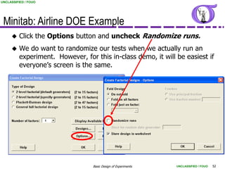 UNCLASSIFIED / FOUO




 Minitab: Airline DOE Example
         Click the Options button and uncheck Randomize runs.
         We do want to randomize our tests when we actually run an
          experiment. However, for this in-class demo, it will be easiest if
          everyone‟s screen is the same.




                                   Basic Design of Experiments   UNCLASSIFIED / FOUO   52
 