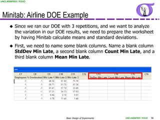 UNCLASSIFIED / FOUO




 Minitab: Airline DOE Example
         Since we ran our DOE with 3 repetitions, and we want to analyze
          the variation in our DOE results, we need to prepare the worksheet
          by having Minitab calculate means and standard deviations.
         First, we need to name some blank columns. Name a blank column
          StdDev Min Late, a second blank column Count Min Late, and a
          third blank column Mean Min Late.




                                  Basic Design of Experiments   UNCLASSIFIED / FOUO   56
 