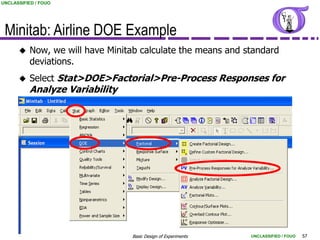 UNCLASSIFIED / FOUO




 Minitab: Airline DOE Example
         Now, we will have Minitab calculate the means and standard
          deviations.
         Select Stat>DOE>Factorial>Pre-Process Responses for
          Analyze Variability




                                 Basic Design of Experiments   UNCLASSIFIED / FOUO   57
 