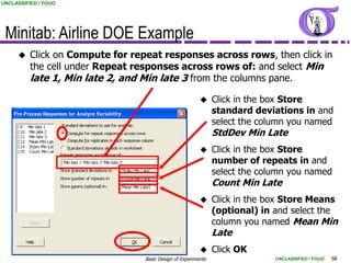 UNCLASSIFIED / FOUO




 Minitab: Airline DOE Example
         Click on Compute for repeat responses across rows, then click in
          the cell under Repeat responses across rows of: and select Min
          late 1, Min late 2, and Min late 3 from the columns pane.

                                                               Click in the box Store
                                                                standard deviations in and
                                                                select the column you named
                                                                StdDev Min Late
                                                               Click in the box Store
                                                                number of repeats in and
                                                                select the column you named
                                                                Count Min Late
                                                               Click in the box Store Means
                                                                (optional) in and select the
                                                                column you named Mean Min
                                                                Late
                                                               Click OK
                                  Basic Design of Experiments                 UNCLASSIFIED / FOUO   58
 