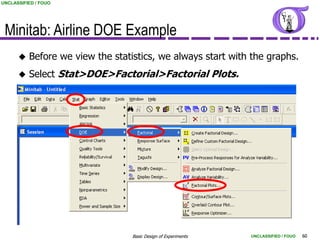 UNCLASSIFIED / FOUO




 Minitab: Airline DOE Example
         Before we view the statistics, we always start with the graphs.
         Select Stat>DOE>Factorial>Factorial Plots.




                                  Basic Design of Experiments   UNCLASSIFIED / FOUO   60
 