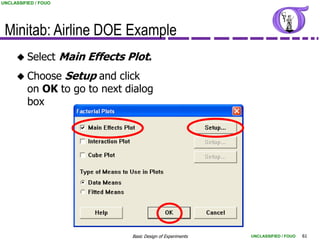 UNCLASSIFIED / FOUO




 Minitab: Airline DOE Example
      Select         Main Effects Plot.
      Choose          Setup and click
          on OK to go to next dialog
          box




                                    Basic Design of Experiments   UNCLASSIFIED / FOUO   61
 