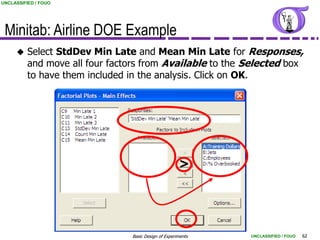 UNCLASSIFIED / FOUO




 Minitab: Airline DOE Example
         Select StdDev Min Late and Mean Min Late for Responses,
          and move all four factors from Available to the Selected box
          to have them included in the analysis. Click on OK.




                                                      >




                                Basic Design of Experiments   UNCLASSIFIED / FOUO   62
 