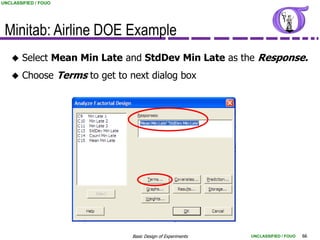 UNCLASSIFIED / FOUO




 Minitab: Airline DOE Example
       Select Mean Min Late and StdDev Min Late as the Response.
       Choose Terms to get to next dialog box




                                Basic Design of Experiments   UNCLASSIFIED / FOUO   66
 