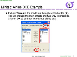 UNCLASSIFIED / FOUO




 Minitab: Airline DOE Example
           Include Terms in the model up through second order (2).
            This will include the main effects and two-way interactions.
            Click on OK to go back to previous dialog box.




                                   Basic Design of Experiments   UNCLASSIFIED / FOUO   67
 