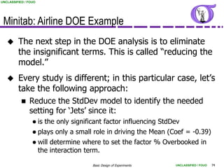 UNCLASSIFIED / FOUO




 Minitab: Airline DOE Example
        The next step in the DOE analysis is to eliminate
         the insignificant terms. This is called “reducing the
         model.”
        Every study is different; in this particular case, let‟s
         take the following approach:
              Reduce the StdDev model to identify the needed
               setting for „Jets‟ since it:
                  is   the only significant factor influencing StdDev
                  plays   only a small role in driving the Mean (Coef = -0.39)
                  will   determine where to set the factor % Overbooked in
                      the interaction term.

                                        Basic Design of Experiments   UNCLASSIFIED / FOUO   74
 