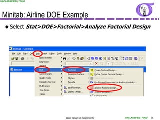 UNCLASSIFIED / FOUO




 Minitab: Airline DOE Example
    Select           Stat>DOE>Factorial>Analyze Factorial Design




                                   Basic Design of Experiments   UNCLASSIFIED / FOUO   75
 