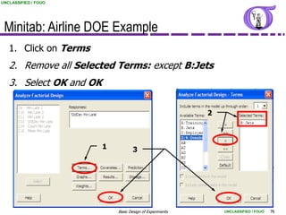 UNCLASSIFIED / FOUO




 Minitab: Airline DOE Example
   1. Click on Terms
   2. Remove all Selected Terms: except B:Jets
   3. Select OK and OK

                                                           2



                         1          3




                             Basic Design of Experiments       UNCLASSIFIED / FOUO   76
 