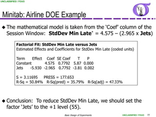 UNCLASSIFIED / FOUO




 Minitab: Airline DOE Example
 The   mathematical model is taken from the „Coef‟ column of the
    Session Window: StdDev Min Late* = 4.575 – (2.965 x Jets)

            Factorial Fit: StdDev Min Late versus Jets
            Estimated Effects and Coefficients for StdDev Min Late (coded units)

            Term     Effect Coef SE Coef   T    P
            Constant        4.575 0.7792 5.87 0.000
            Jets   -5.930 -2.965 0.7792 -3.81 0.002

            S = 3.11695  PRESS = 177.653
            R-Sq = 50.84% R-Sq(pred) = 35.79% R-Sq(adj) = 47.33%



 Conclusion:      To reduce StdDev Min Late, we should set the
    factor „Jets‟ to the +1 level (55).
                                       Basic Design of Experiments       UNCLASSIFIED / FOUO   77
 