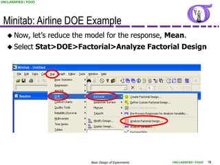 UNCLASSIFIED / FOUO




 Minitab: Airline DOE Example
    Now,        let‟s reduce the model for the response, Mean.
    Select           Stat>DOE>Factorial>Analyze Factorial Design




                                   Basic Design of Experiments   UNCLASSIFIED / FOUO   78
 