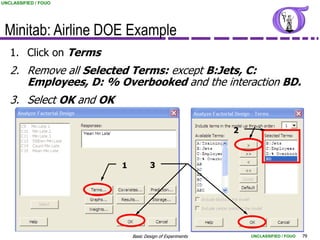 UNCLASSIFIED / FOUO




 Minitab: Airline DOE Example
   1. Click on Terms
   2. Remove all Selected Terms: except B:Jets, C:
      Employees, D: % Overbooked and the interaction BD.
   3. Select OK and OK

                                                           2



                         1           3




                             Basic Design of Experiments       UNCLASSIFIED / FOUO   79
 