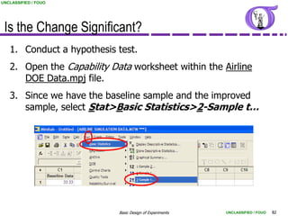 UNCLASSIFIED / FOUO




 Is the Change Significant?
   1. Conduct a hypothesis test.
   2. Open the Capability Data worksheet within the Airline
      DOE Data.mpj file.
   3. Since we have the baseline sample and the improved
      sample, select Stat>Basic Statistics>2-Sample t…




                            Basic Design of Experiments   UNCLASSIFIED / FOUO   82
 