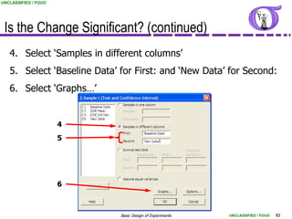 UNCLASSIFIED / FOUO




 Is the Change Significant? (continued)
   4. Select „Samples in different columns‟
   5. Select „Baseline Data‟ for First: and „New Data‟ for Second:
   6. Select „Graphs…‟


                      4
                      5




                      6



                             Basic Design of Experiments   UNCLASSIFIED / FOUO   83
 