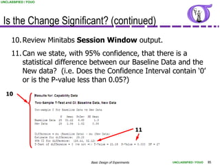 UNCLASSIFIED / FOUO




 Is the Change Significant? (continued)
     10. Review Minitabs Session Window output.
     11. Can we state, with 95% confidence, that there is a
         statistical difference between our Baseline Data and the
         New data? (i.e. Does the Confidence Interval contain „0‟
         or is the P-value less than 0.05?)
  10




                                                           11




                             Basic Design of Experiments        UNCLASSIFIED / FOUO   85
 