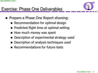 UNCLASSIFIED / FOUO




 Exercise: Phase One Deliverables
          Prepare a Phase One Report showing:
                Recommendation for optimal design
                Predicted flight time at optimal setting
                How much money was spent
                Description of experimental strategy used
                Description of analysis techniques used
                Recommendations for future tests




                                                             UNCLASSIFIED / FOUO   9
 