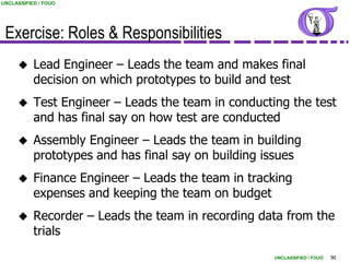 UNCLASSIFIED / FOUO




 Exercise: Roles & Responsibilities
          Lead Engineer – Leads the team and makes final
           decision on which prototypes to build and test
          Test Engineer – Leads the team in conducting the test
           and has final say on how test are conducted
          Assembly Engineer – Leads the team in building
           prototypes and has final say on building issues
          Finance Engineer – Leads the team in tracking
           expenses and keeping the team on budget
          Recorder – Leads the team in recording data from the
           trials
                                                     UNCLASSIFIED / FOUO   90
 