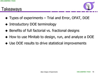 UNCLASSIFIED / FOUO




 Takeaways
          Types of experiments – Trial and Error, OFAT, DOE
          Introductory DOE terminology
          Benefits of full factorial vs. fractional designs
          How to use Minitab to design, run, and analyze a DOE
          Use DOE results to drive statistical improvements




                                Basic Design of Experiments   UNCLASSIFIED / FOUO   92
 