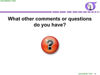 UNCLASSIFIED / FOUO




         What other comments or questions
                   do you have?




                                   UNCLASSIFIED / FOUO   93
 