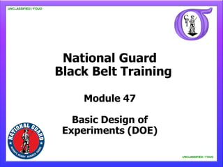 UNCLASSIFIED / FOUO

   UNCLASSIFIED / FOUO




                          National Guard
                         Black Belt Training

                             Module 47

                            Basic Design of
                          Experiments (DOE)

                                               UNCLASSIFIED / FOUO

                                                   UNCLASSIFIED / FOUO
 