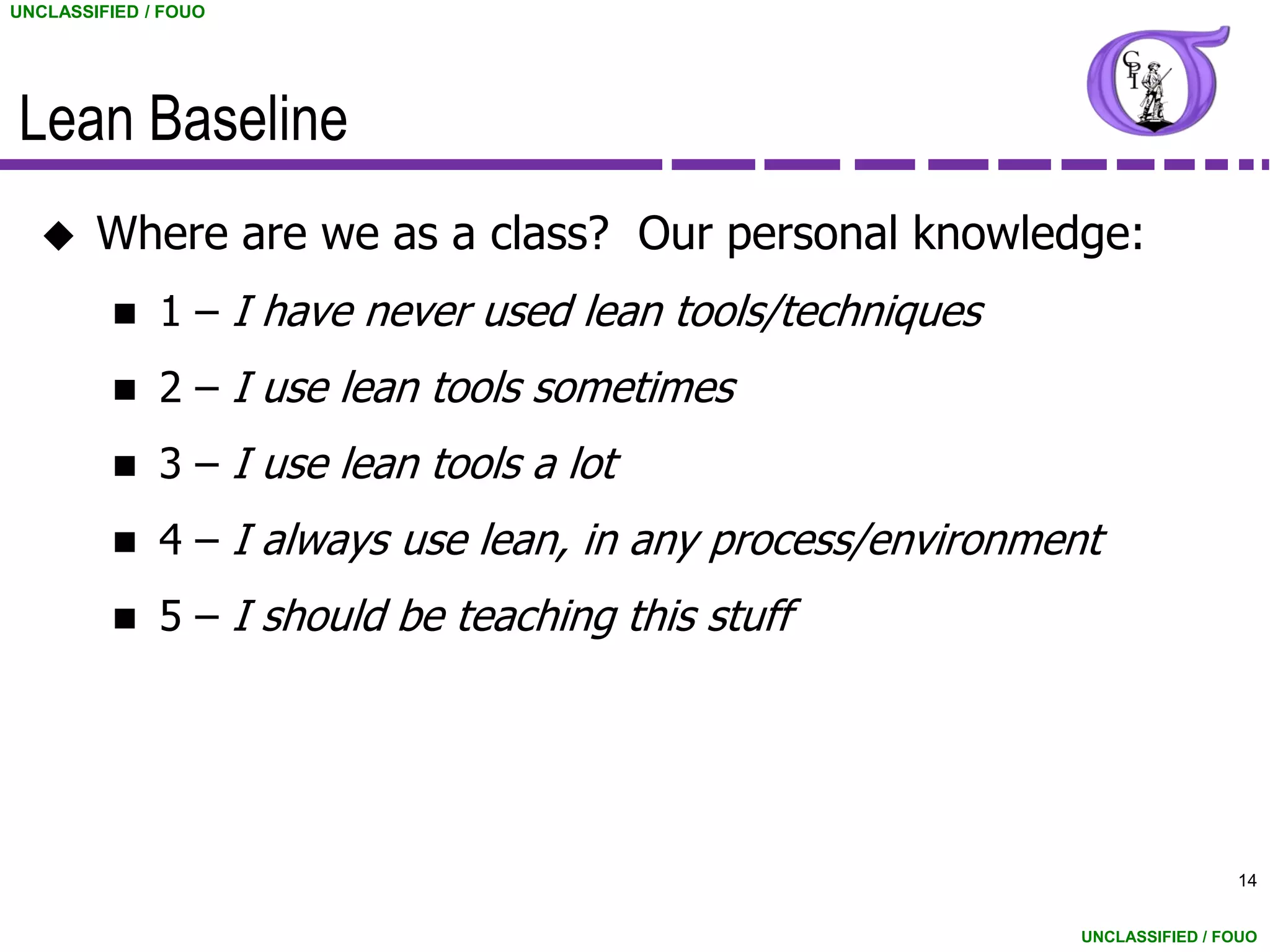 UNCLASSIFIED / FOUO




Lean Baseline
       Where are we as a class? Our personal knowledge:
             1 – I have never used lean tools/techniques
             2 – I use lean tools sometimes
             3 – I use lean tools a lot
             4 – I always use lean, in any process/environment
             5 – I should be teaching this stuff




                                                                              14


                                                              UNCLASSIFIED / FOUO
 