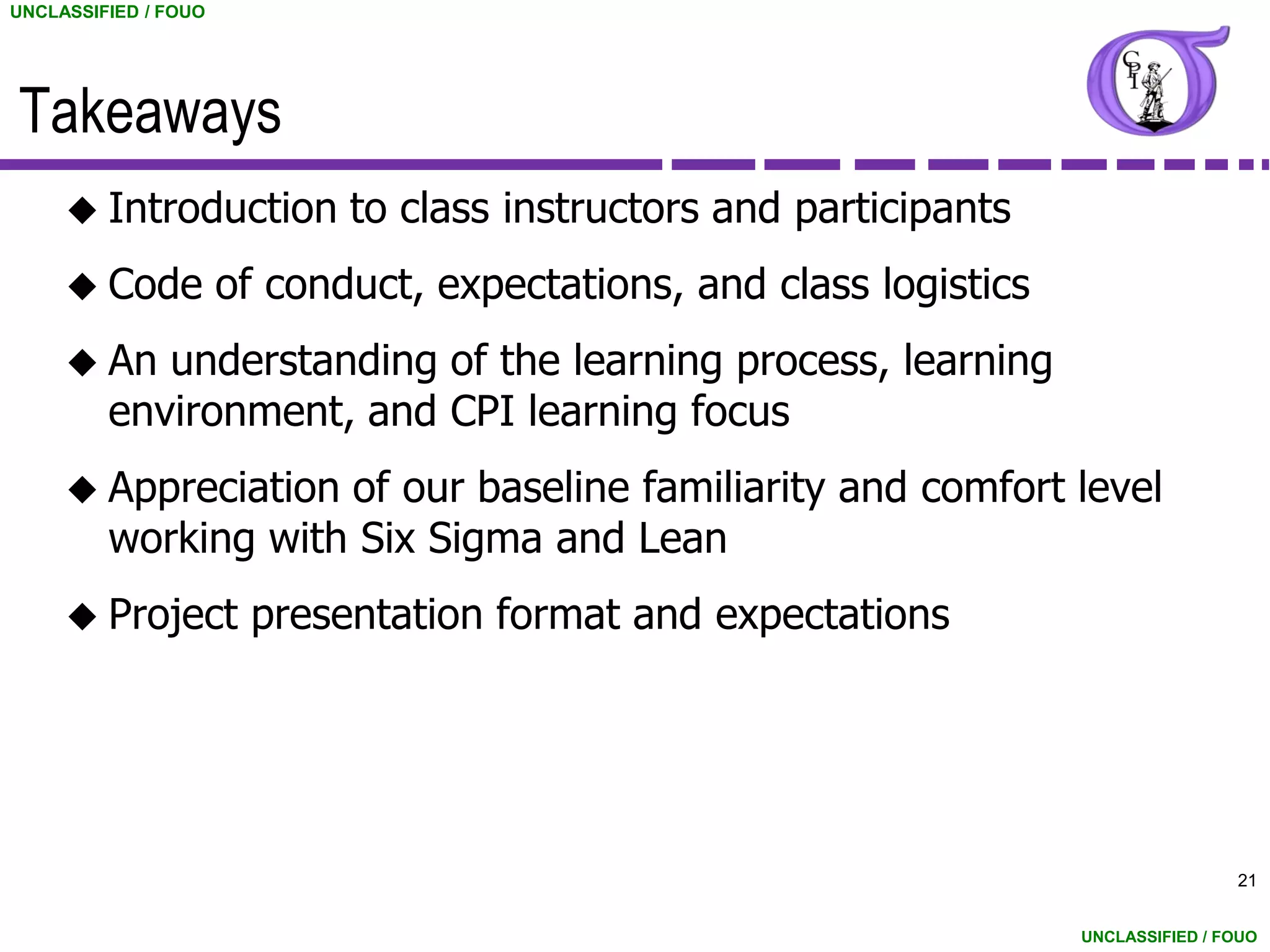 UNCLASSIFIED / FOUO




Takeaways
      Introduction          to class instructors and participants
      Code           of conduct, expectations, and class logistics
      An   understanding of the learning process, learning
         environment, and CPI learning focus
      Appreciation  of our baseline familiarity and comfort level
         working with Six Sigma and Lean
      Project         presentation format and expectations




                                                                                      21


                                                                      UNCLASSIFIED / FOUO
 