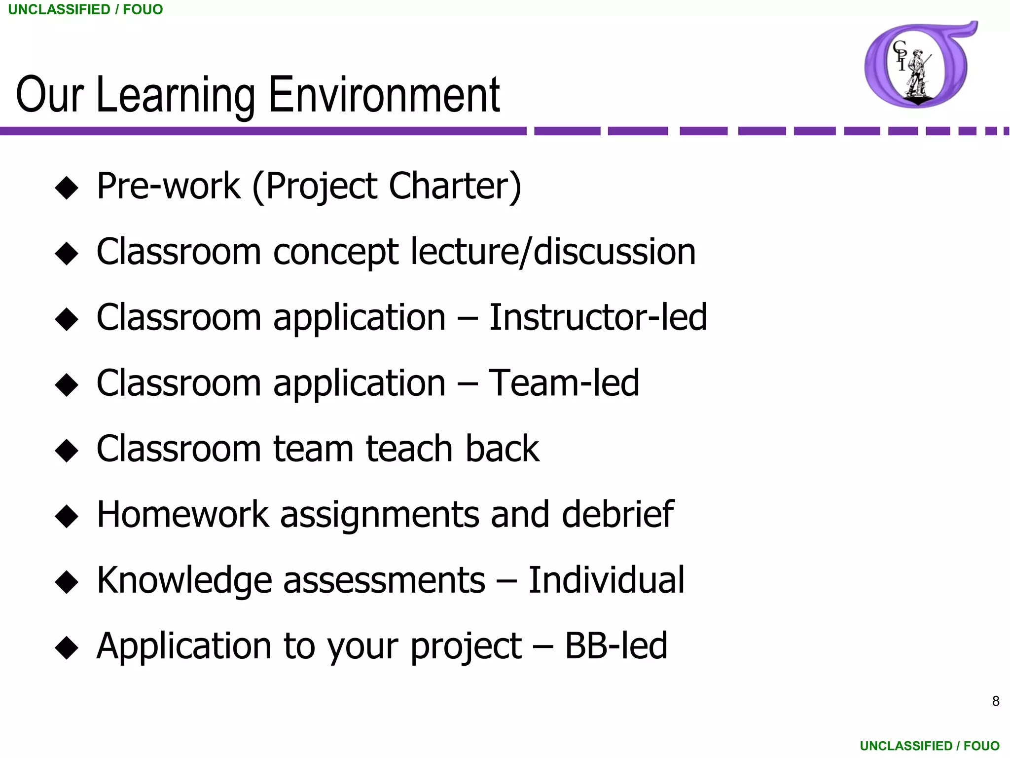 UNCLASSIFIED / FOUO




Our Learning Environment
         Pre-work (Project Charter)
         Classroom concept lecture/discussion
         Classroom application – Instructor-led
         Classroom application – Team-led
         Classroom team teach back
         Homework assignments and debrief
         Knowledge assessments – Individual
         Application to your project – BB-led
                                                                    8


                                                   UNCLASSIFIED / FOUO
 