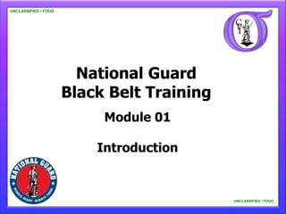 UNCLASSIFIED / FOUO

   UNCLASSIFIED / FOUO




                           National Guard
                         Black Belt Training
                              Module 01

                             Introduction


                                               UNCLASSIFIED / FOUO

                                                   UNCLASSIFIED / FOUO
 