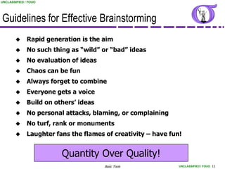 UNCLASSIFIED / FOUO




Guidelines for Effective Brainstorming
             Rapid generation is the aim
             No such thing as “wild” or “bad” ideas
             No evaluation of ideas
             Chaos can be fun
             Always forget to combine
             Everyone gets a voice
             Build on others’ ideas
             No personal attacks, blaming, or complaining
             No turf, rank or monuments
             Laughter fans the flames of creativity – have fun!


                         Quantity Over Quality!
                                       Basic Tools             UNCLASSIFIED / FOUO 11
 
