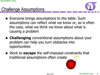 UNCLASSIFIED / FOUO




 Challenge Assumptions
          Everyone brings assumptions to the table. Such
           assumptions can reflect what we know or, as is often
           the case, what we think we know about what is
           causing a problem
          Challenging conventional assumptions about your
           problem can help you turn obstacles into
           opportunities
          Work to escape the self-imposed constraints that
           traditional assumptions often create



                                 Basic Tools         UNCLASSIFIED / FOUO   13
 