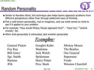 UNCLASSIFIED / FOUO




 Random Personality
    Similar  to Random Word, this technique also helps teams approach problems from
      different perspectives rather than through patterned ways of thinking
    Pick a well known personality, real or imaginary, and use what comes to mind to
     see if it applies to your problem
    For example, “How would Mickey Mouse approach this?” – “have fun,” “control
     crowds,” etc.
    When that personality is exhausted, pick another personality




         General Patton          Genghis Kahn               Mickey Mouse
         Fay Ray                 Madonna                    The Beatles
         Bill Gates              Jack Welch                 Our General
         Sgt. Smith              Spiderman                  Superman
         Batman                  Harry Potter               Frodo
         JFK                     Pres. Bush                 Winston Churchill
                                         Basic Tools                  UNCLASSIFIED / FOUO   16
 