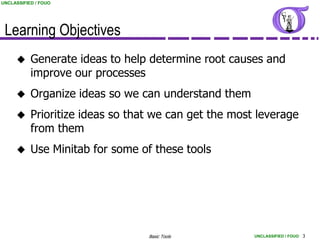 UNCLASSIFIED / FOUO




 Learning Objectives
          Generate ideas to help determine root causes and
           improve our processes
          Organize ideas so we can understand them
          Prioritize ideas so that we can get the most leverage
           from them
          Use Minitab for some of these tools




                                  Basic Tools          UNCLASSIFIED / FOUO 3
 