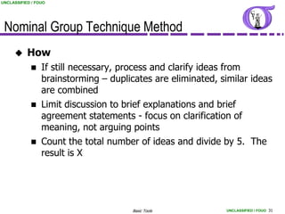 UNCLASSIFIED / FOUO




 Nominal Group Technique Method
          How
                If still necessary, process and clarify ideas from
                 brainstorming – duplicates are eliminated, similar ideas
                 are combined
                Limit discussion to brief explanations and brief
                 agreement statements - focus on clarification of
                 meaning, not arguing points
                Count the total number of ideas and divide by 5. The
                 result is X




                                       Basic Tools           UNCLASSIFIED / FOUO 31
 