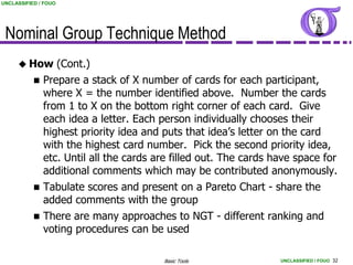 UNCLASSIFIED / FOUO




 Nominal Group Technique Method
      How            (Cont.)
              Prepare a stack of X number of cards for each participant,
               where X = the number identified above. Number the cards
               from 1 to X on the bottom right corner of each card. Give
               each idea a letter. Each person individually chooses their
               highest priority idea and puts that idea’s letter on the card
               with the highest card number. Pick the second priority idea,
               etc. Until all the cards are filled out. The cards have space for
               additional comments which may be contributed anonymously.
              Tabulate scores and present on a Pareto Chart - share the
               added comments with the group
              There are many approaches to NGT - different ranking and
               voting procedures can be used

                                         Basic Tools               UNCLASSIFIED / FOUO 32
 