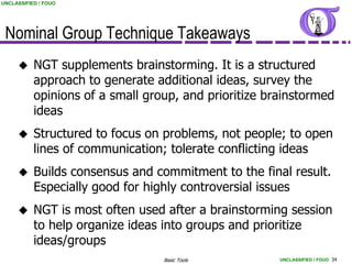 UNCLASSIFIED / FOUO




 Nominal Group Technique Takeaways
          NGT supplements brainstorming. It is a structured
           approach to generate additional ideas, survey the
           opinions of a small group, and prioritize brainstormed
           ideas
          Structured to focus on problems, not people; to open
           lines of communication; tolerate conflicting ideas
          Builds consensus and commitment to the final result.
           Especially good for highly controversial issues
          NGT is most often used after a brainstorming session
           to help organize ideas into groups and prioritize
           ideas/groups
                                  Basic Tools          UNCLASSIFIED / FOUO 34
 