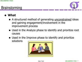 UNCLASSIFIED / FOUO




 Brainstorming
          What
                A structured method of generating unconstrained ideas
                 and gaining engagement/involvement in the
                 improvement process
                Used in the Analyze phase to identify and prioritize root
                 causes
                Used in the Improve phase to identify and prioritize
                 solutions




                                       Basic Tools            UNCLASSIFIED / FOUO 7
 