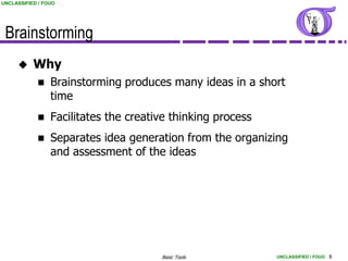 UNCLASSIFIED / FOUO




 Brainstorming
          Why
                Brainstorming produces many ideas in a short
                 time
                Facilitates the creative thinking process
                Separates idea generation from the organizing
                 and assessment of the ideas




                                       Basic Tools           UNCLASSIFIED / FOUO 8
 