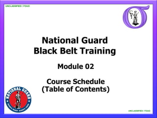 UNCLASSIFIED / FOUO

   UNCLASSIFIED / FOUO




                           National Guard
                         Black Belt Training
                              Module 02

                           Course Schedule
                          (Table of Contents)

                                                UNCLASSIFIED / FOUO

                                                    UNCLASSIFIED / FOUO
 