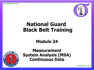 UNCLASSIFIED / FOUO

   UNCLASSIFIED / FOUO




                          National Guard
                         Black Belt Training

                              Module 24

                             Measurement
                         System Analysis (MSA)
                            Continuous Data
                                                 UNCLASSIFIED / FOUO

                                                     UNCLASSIFIED / FOUO
 