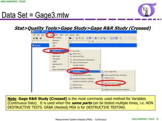 UNCLASSIFIED / FOUO




Data Set = Gage3.mtw
          Stat>Quality Tools>Gage Study>Gage R&R Study (Crossed)




     Note: Gage R&R Study (Crossed) is the most commonly used method for Variables
     (Continuous Data). It is used when the same parts can be tested multiple times, i.e. NON
     DESTRUCTIVE TESTS. GR&R (Nested) MSA is for DESTRUCTIVE TESTING.              .


                                 Measurement System Analysis (MSA) - Continuous   UNCLASSIFIED / FOUO 11
 