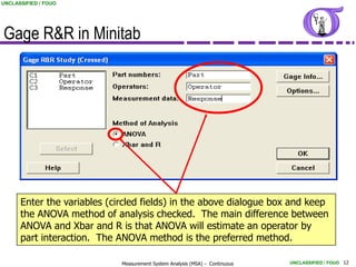 UNCLASSIFIED / FOUO




Gage R&R in Minitab




      Enter the variables (circled fields) in the above dialogue box and keep
      the ANOVA method of analysis checked. The main difference between
      ANOVA and Xbar and R is that ANOVA will estimate an operator by
      part interaction. The ANOVA method is the preferred method.

                             Measurement System Analysis (MSA) - Continuous   UNCLASSIFIED / FOUO 12
 