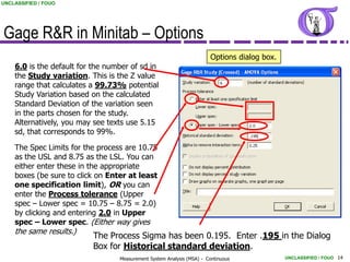 UNCLASSIFIED / FOUO




Gage R&R in Minitab – Options
                                                                       Options dialog box.
    6.0 is the default for the number of sd in
    the Study variation. This is the Z value
    range that calculates a 99.73% potential
    Study Variation based on the calculated
    Standard Deviation of the variation seen
    in the parts chosen for the study.
    Alternatively, you may see texts use 5.15
    sd, that corresponds to 99%.

    The Spec Limits for the process are 10.75
    as the USL and 8.75 as the LSL. You can
    either enter these in the appropriate
    boxes (be sure to click on Enter at least
    one specification limit), OR you can
    enter the Process tolerance (Upper
    spec – Lower spec = 10.75 – 8.75 = 2.0)
    by clicking and entering 2.0 in Upper
    spec – Lower spec. (Either way gives
    the same results.)
                          The Process Sigma has been 0.195. Enter .195 in the Dialog
                          Box for Historical standard deviation.
                                  Measurement System Analysis (MSA) - Continuous             UNCLASSIFIED / FOUO 14
 
