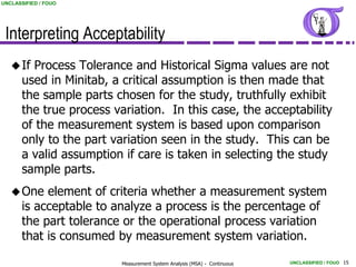 UNCLASSIFIED / FOUO




 Interpreting Acceptability
    If  Process Tolerance and Historical Sigma values are not
       used in Minitab, a critical assumption is then made that
       the sample parts chosen for the study, truthfully exhibit
       the true process variation. In this case, the acceptability
       of the measurement system is based upon comparison
       only to the part variation seen in the study. This can be
       a valid assumption if care is taken in selecting the study
       sample parts.
    One    element of criteria whether a measurement system
       is acceptable to analyze a process is the percentage of
       the part tolerance or the operational process variation
       that is consumed by measurement system variation.

                          Measurement System Analysis (MSA) - Continuous   UNCLASSIFIED / FOUO 15
 