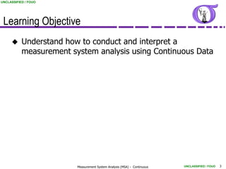 UNCLASSIFIED / FOUO




 Learning Objective
          Understand how to conduct and interpret a
           measurement system analysis using Continuous Data




                         Measurement System Analysis (MSA) - Continuous   UNCLASSIFIED / FOUO   3
 