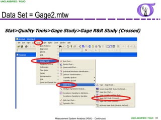 UNCLASSIFIED / FOUO




Data Set = Gage2.mtw
   Stat>Quality Tools>Gage Study>Gage R&R Study (Crossed)




                       Measurement System Analysis (MSA) - Continuous   UNCLASSIFIED / FOUO 34
 