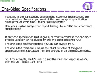UNCLASSIFIED / FOUO




 One-Sided Specifications
     Typically, in the transactions environment, customer specifications are
     only one-sided. For example, most of the time an upper specification
     alone given on cycle time… faster is always better.
     How does Minitab analyze and report findings for a GR&R for a one-sided
     specification?


     If only one specification limit is given, percent tolerance is the one-sided
     process variation (OPV) divided by the one-sided tolerance, OST.
     The one-sided process variation is Study Var divided by 2.
     The one-sided tolerance (OST) is the absolute value of the given
     specification limit subtracted from the average of all the measurements.


     So, if for example, the USL was 10 and the mean for response was 5,
     then the OST equals 10-5 or 5


                                   Measurement System Analysis        UNCLASSIFIED / FOUO 39
 