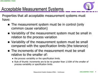 UNCLASSIFIED / FOUO




 Acceptable Measurement Systems
  Properties that all acceptable measurement systems must
  have:
      The measurement system must be in control (only
        common cause variation)
            Variability of the measurement system must be small in
             relation to the process variation
            Variability of the measurement system must be small
             compared with the specification limits (the tolerance)
            The increments of the measurement must be small
             relative to the smaller of:
                 the process variability or the specification limits
                 Rule of thumb: increments are to be no greater than 1/10th of the smaller of
                  process variability or specification limits


                                       Measurement System Analysis (MSA) - Continuous   UNCLASSIFIED / FOUO   4
 
