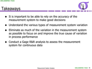 UNCLASSIFIED / FOUO




 Takeaways
          It is important to be able to rely on the accuracy of the
           measurement system to make good decisions
          Understand the various types of measurement system variation
          Eliminate as much of the variation in the measurement system
           as possible to focus on and improve the true cause of variation
           in process performance
          Conduct a Gage R&R analysis to assess the measurement
           system for continuous data




                                  Measurement System Analysis     UNCLASSIFIED / FOUO 40
 
