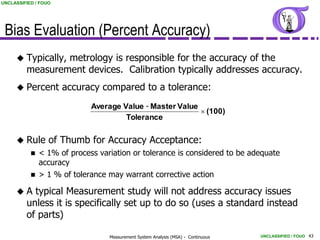 UNCLASSIFIED / FOUO




 Bias Evaluation (Percent Accuracy)
      Typically,metrology is responsible for the accuracy of the
         measurement devices. Calibration typically addresses accuracy.
      Percent        accuracy compared to a tolerance:
                            Average Value - Master Value
                                                          (100)
                                     Tolerance


      Rule       of Thumb for Accuracy Acceptance:
            < 1% of process variation or tolerance is considered to be adequate
             accuracy
            > 1 % of tolerance may warrant corrective action

     A    typical Measurement study will not address accuracy issues
         unless it is specifically set up to do so (uses a standard instead
         of parts)

                                Measurement System Analysis (MSA) - Continuous   UNCLASSIFIED / FOUO 43
 