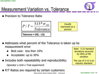 UNCLASSIFIED / FOUO




 Measurement Variation vs. Tolerance
  Precision          to Tolerance Ratio

                                515 * s MS
                                 .                                            Usually
                          P/T                                             expressed as a
                                Tolerance                                     percent

                          Tolerance = USL - LSL


  Addresses what percent of the Tolerance is taken up by
     measurement error
                                                                                       Note: 5.15 standard
            Best case: less than 10%                                                  deviations accounts
                                                                                         for 99% of MS
            Acceptable: up to 30%
                                                                                            variation
  Includes           both repeatability and reproducibility:                          The use of 5.15 is an
                                                                                        industry standard
        Operator x Unit x Trial experiment

  P/T      Ratios are required by certain customers
                                    Measurement System Analysis (MSA) - Continuous            UNCLASSIFIED / FOUO 44
 